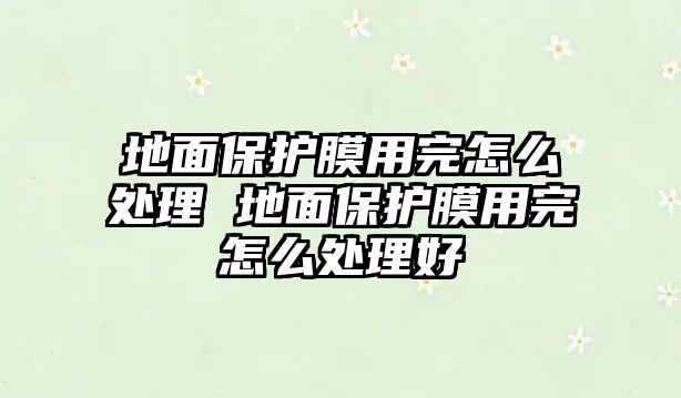 地面保護膜用完怎么處理 地面保護膜用完怎么處理好