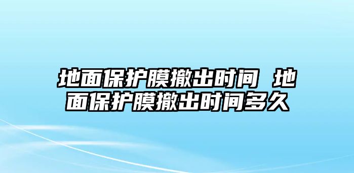 地面保護(hù)膜撤出時間 地面保護(hù)膜撤出時間多久