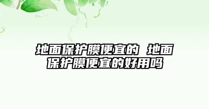 地面保護(hù)膜便宜的 地面保護(hù)膜便宜的好用嗎