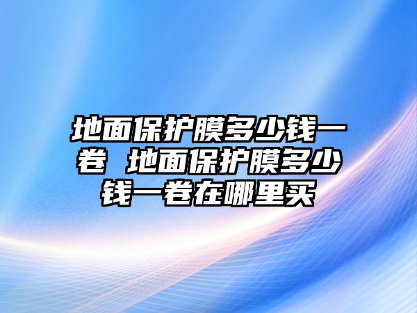 地面保護(hù)膜多少錢一卷 地面保護(hù)膜多少錢一卷在哪里買