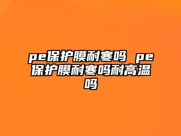 pe保護膜耐寒嗎 pe保護膜耐寒嗎耐高溫嗎