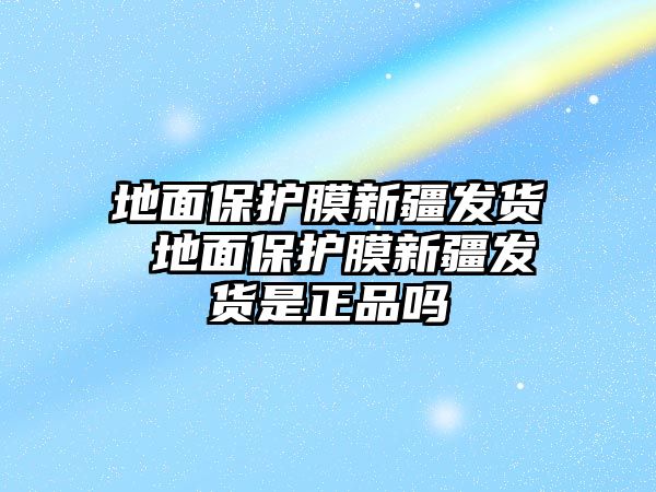 地面保護(hù)膜新疆發(fā)貨 地面保護(hù)膜新疆發(fā)貨是正品嗎