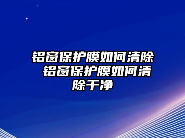 鋁窗保護(hù)膜如何清除 鋁窗保護(hù)膜如何清除干凈