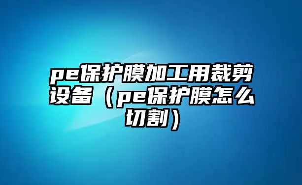 pe保護(hù)膜加工用裁剪設(shè)備（pe保護(hù)膜怎么切割）