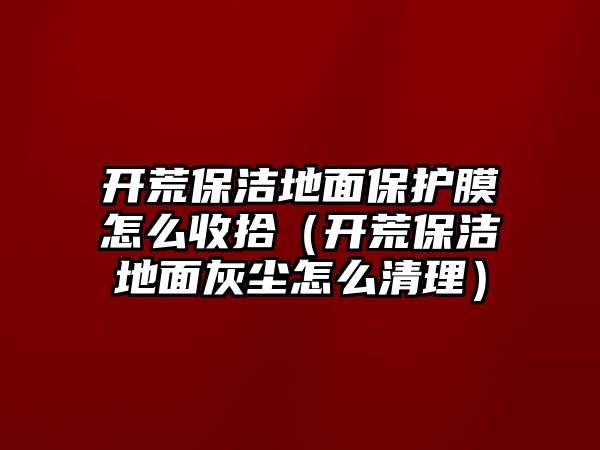 開荒保潔地面保護膜怎么收拾（開荒保潔地面灰塵怎么清理）