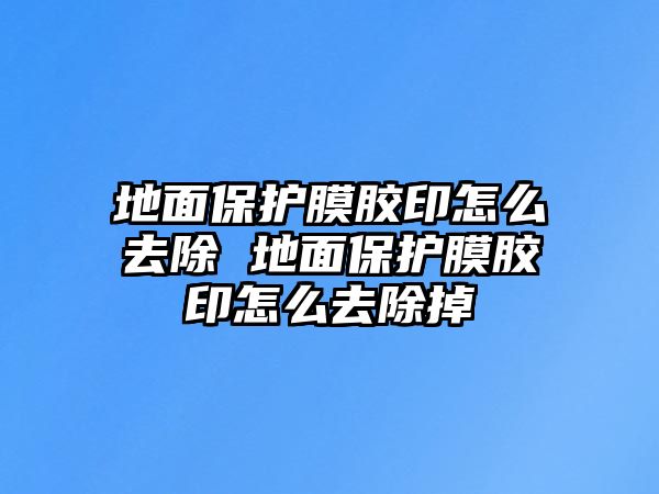 地面保護(hù)膜膠印怎么去除 地面保護(hù)膜膠印怎么去除掉