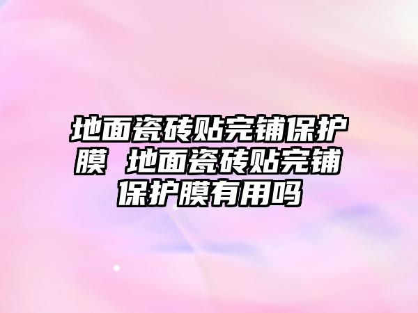 地面瓷磚貼完鋪保護(hù)膜 地面瓷磚貼完鋪保護(hù)膜有用嗎