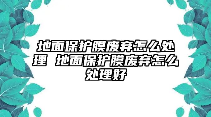 地面保護(hù)膜廢棄怎么處理 地面保護(hù)膜廢棄怎么處理好