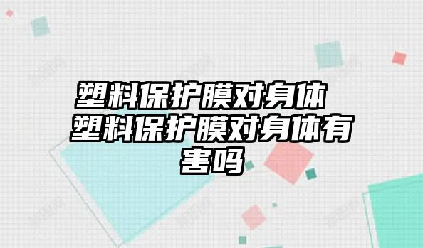 塑料保護膜對身體 塑料保護膜對身體有害嗎