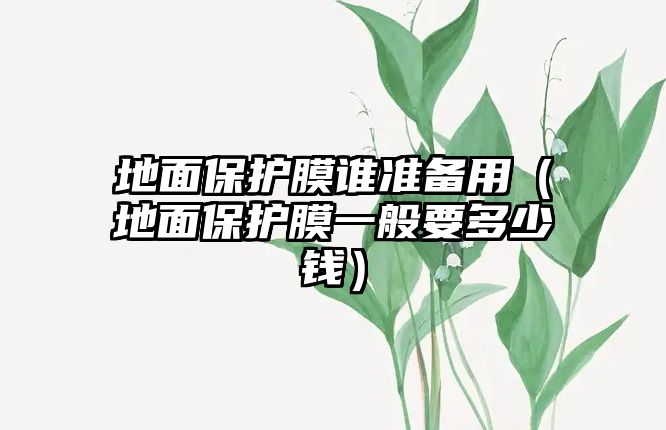 地面保護(hù)膜誰準(zhǔn)備用（地面保護(hù)膜一般要多少錢）