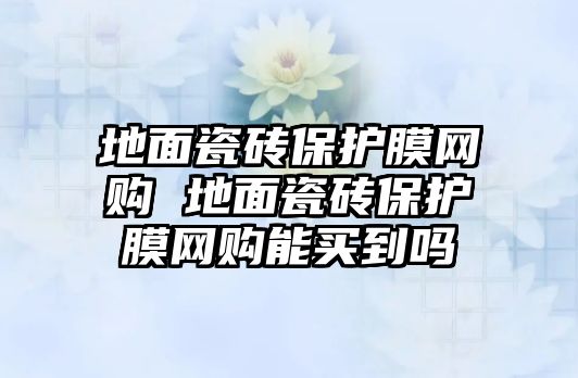 地面瓷磚保護(hù)膜網(wǎng)購(gòu) 地面瓷磚保護(hù)膜網(wǎng)購(gòu)能買到嗎