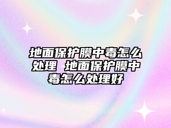 地面保護膜中毒怎么處理 地面保護膜中毒怎么處理好