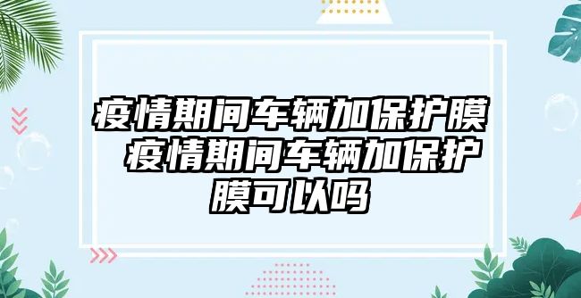 疫情期間車輛加保護(hù)膜 疫情期間車輛加保護(hù)膜可以嗎