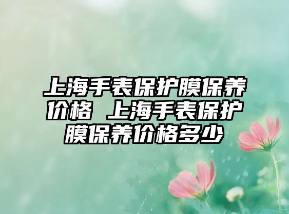 上海手表保護(hù)膜保養(yǎng)價(jià)格 上海手表保護(hù)膜保養(yǎng)價(jià)格多少