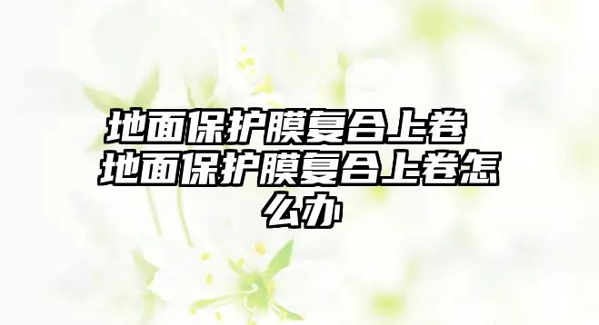 地面保護膜復合上卷 地面保護膜復合上卷怎么辦