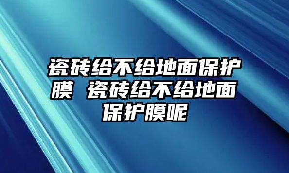 瓷磚給不給地面保護(hù)膜 瓷磚給不給地面保護(hù)膜呢