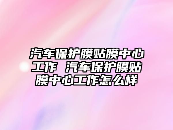 汽車保護(hù)膜貼膜中心工作 汽車保護(hù)膜貼膜中心工作怎么樣