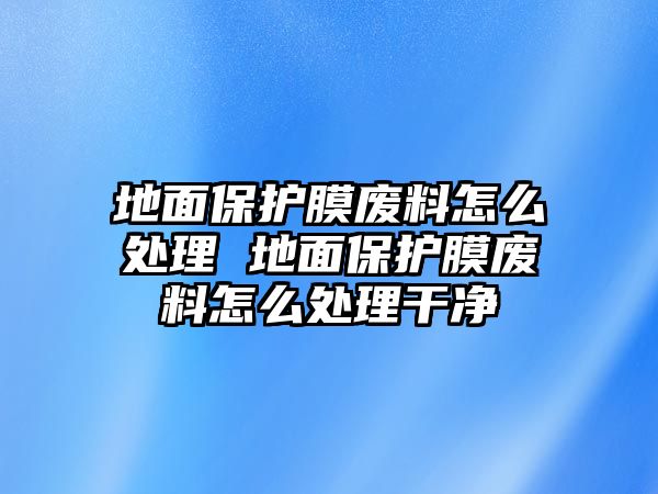 地面保護(hù)膜廢料怎么處理 地面保護(hù)膜廢料怎么處理干凈