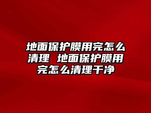 地面保護(hù)膜用完怎么清理 地面保護(hù)膜用完怎么清理干凈