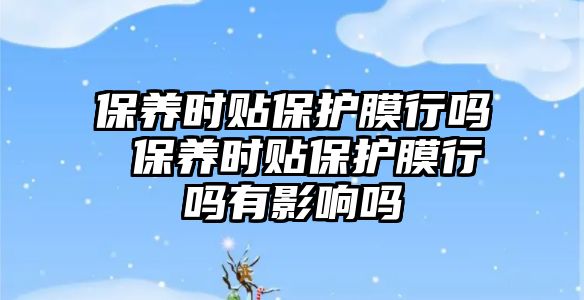 保養(yǎng)時貼保護膜行嗎 保養(yǎng)時貼保護膜行嗎有影響嗎