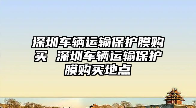 深圳車輛運輸保護膜購買 深圳車輛運輸保護膜購買地點