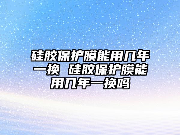 硅膠保護膜能用幾年一換 硅膠保護膜能用幾年一換嗎