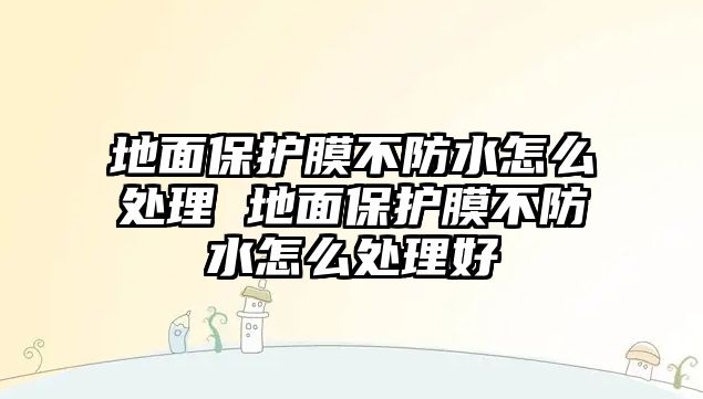 地面保護(hù)膜不防水怎么處理 地面保護(hù)膜不防水怎么處理好