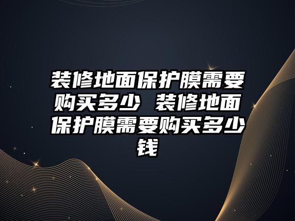 裝修地面保護膜需要購買多少 裝修地面保護膜需要購買多少錢